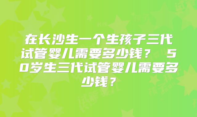 在长沙生一个生孩子三代试管婴儿需要多少钱? 50岁生三代试管婴儿需要多少钱?