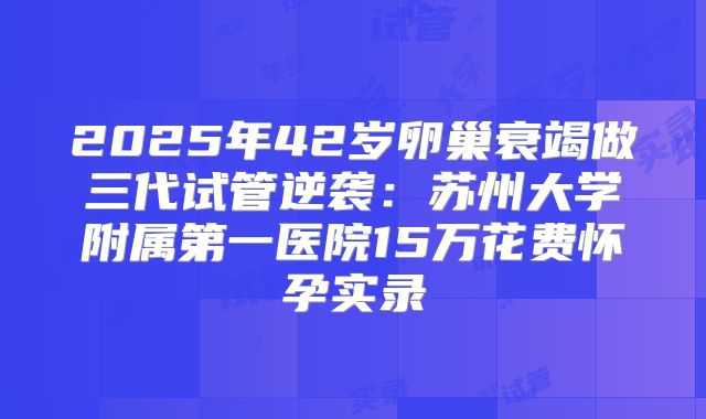 2025年42岁卵巢衰竭做三代试管逆袭：苏州大学附属第一医院15万花费怀孕实录
