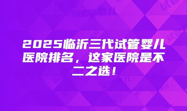 2025临沂三代试管婴儿医院排名，这家医院是不二之选！