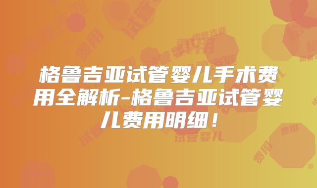 格鲁吉亚试管婴儿手术费用全解析-格鲁吉亚试管婴儿费用明细！