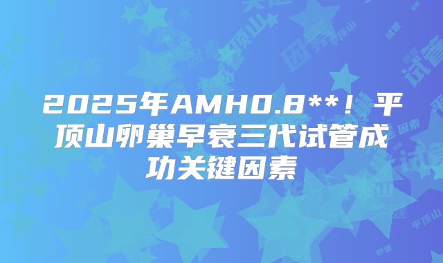 2025年AMH0.8**！平顶山卵巢早衰三代试管成功关键因素