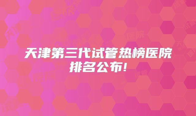 天津第三代试管热榜医院排名公布!