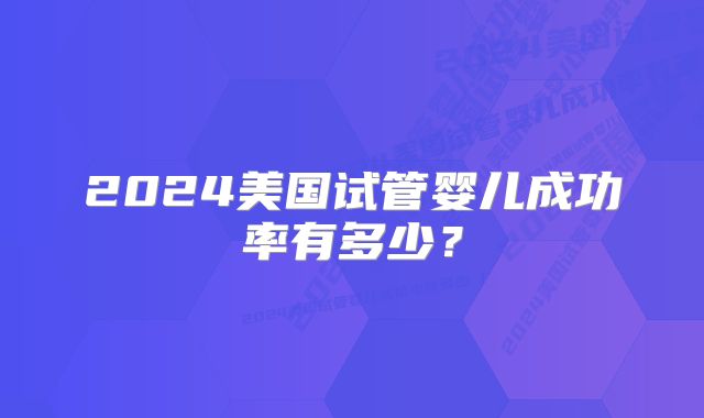 2024美国试管婴儿成功率有多少？