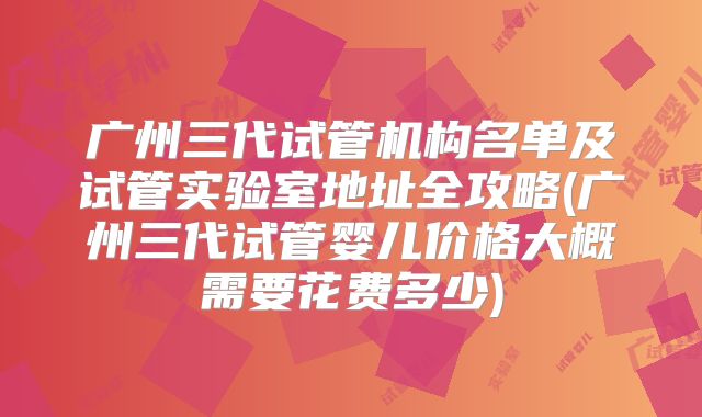 广州三代试管机构名单及试管实验室地址全攻略(广州三代试管婴儿价格大概需要花费多少)