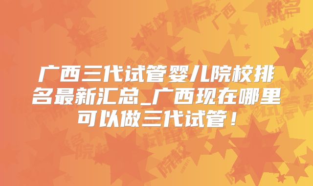 广西三代试管婴儿院校排名最新汇总_广西现在哪里可以做三代试管！