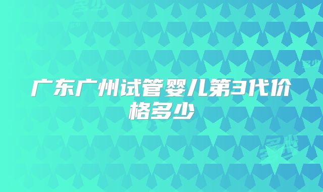 广东广州试管婴儿第3代价格多少