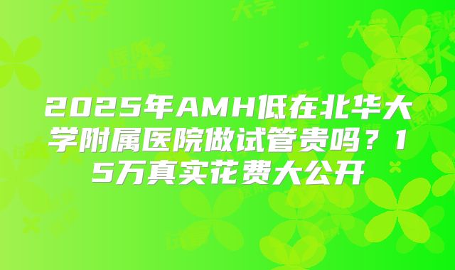 2025年AMH低在北华大学附属医院做试管贵吗？15万真实花费大公开