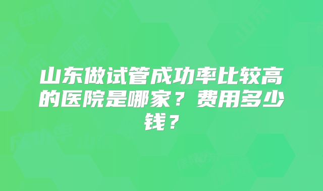 山东做试管成功率比较高的医院是哪家？费用多少钱？
