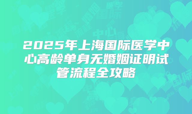 2025年上海国际医学中心高龄单身无婚姻证明试管流程全攻略