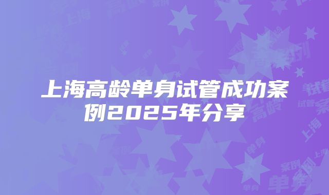 上海高龄单身试管成功案例2025年分享