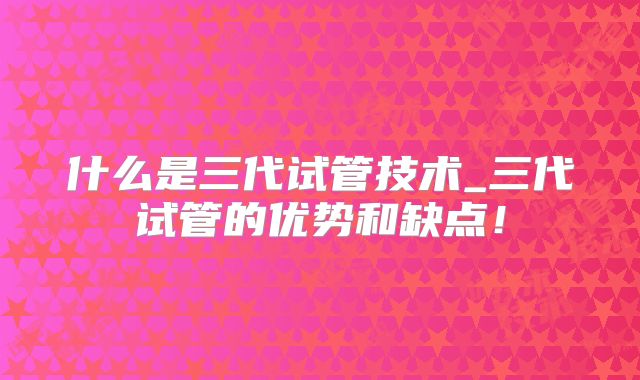 什么是三代试管技术_三代试管的优势和缺点！