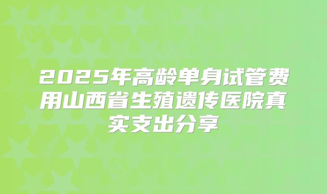 2025年高龄单身试管费用山西省生殖遗传医院真实支出分享