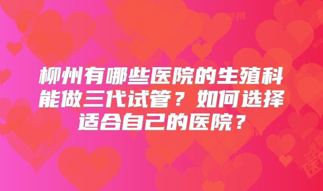 柳州有哪些医院的生殖科能做三代试管？如何选择适合自己的医院？