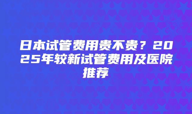 日本试管费用贵不贵？2025年较新试管费用及医院推荐
