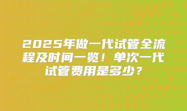 2025年做一代试管全流程及时间一览！单次一代试管费用是多少？