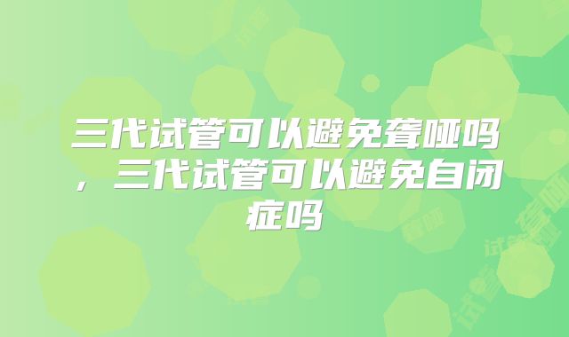 三代试管可以避免聋哑吗，三代试管可以避免自闭症吗