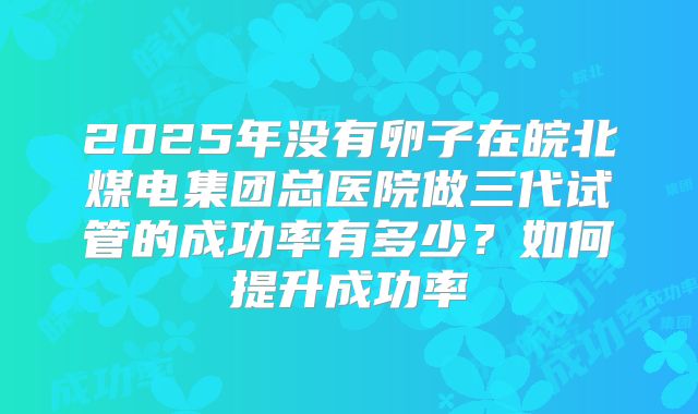 2025年没有卵子在皖北煤电集团总医院做三代试管的成功率有多少？如何提升成功率