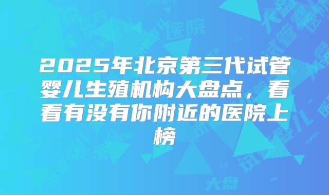 2025年北京第三代试管婴儿生殖机构大盘点，看看有没有你附近的医院上榜