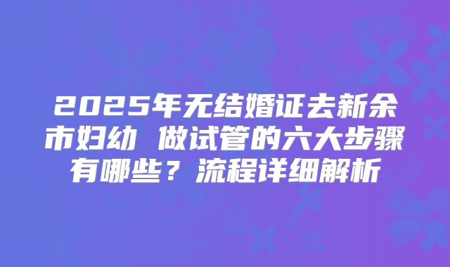 2025年无结婚证去新余市妇幼 做试管的六大步骤有哪些？流程详细解析