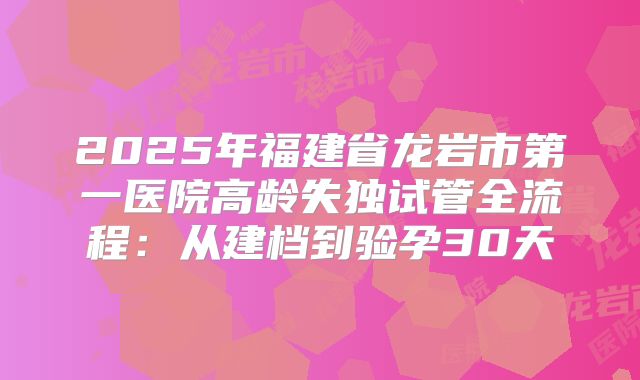 2025年福建省龙岩市第一医院高龄失独试管全流程：从建档到验孕30天