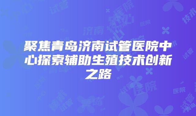 聚焦青岛济南试管医院中心探索辅助生殖技术创新之路