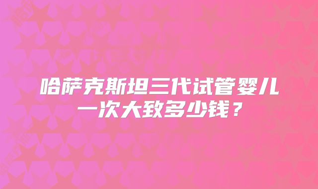 哈萨克斯坦三代试管婴儿一次大致多少钱？