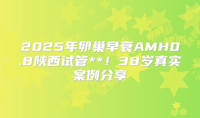 2025年卵巢早衰AMH0.8陕西试管**！38岁真实案例分享
