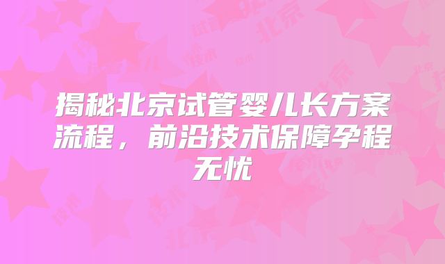 揭秘北京试管婴儿长方案流程,前沿技术保障孕程无忧
