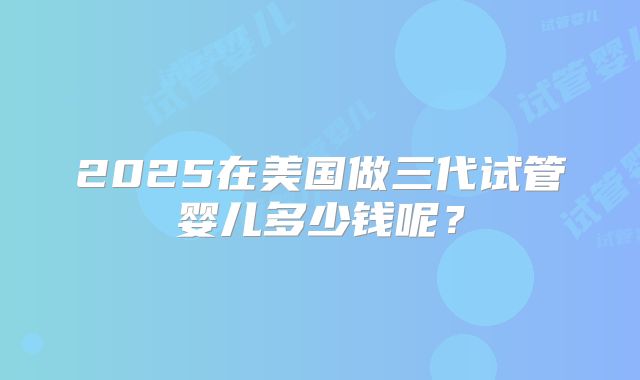 2025在美国做三代试管婴儿多少钱呢？