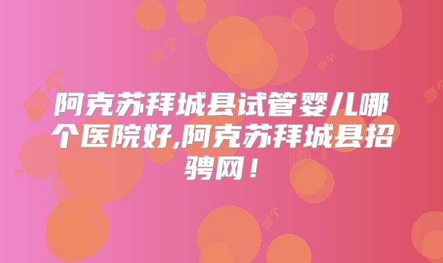 阿克苏拜城县试管婴儿哪个医院好,阿克苏拜城县招骋网！