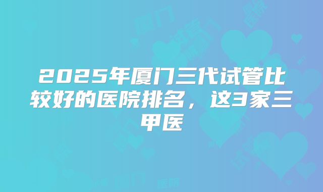 2025年厦门三代试管比较好的医院排名，这3家三甲医