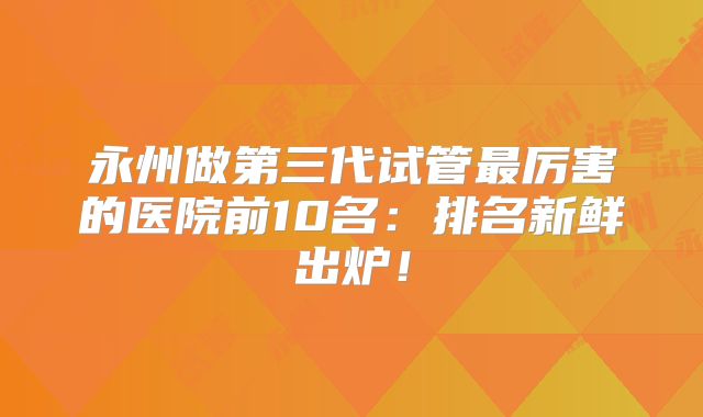 永州做第三代试管最厉害的医院前10名:排名新鲜出炉!