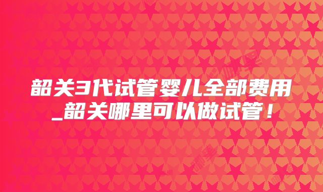 韶关3代试管婴儿全部费用_韶关哪里可以做试管!