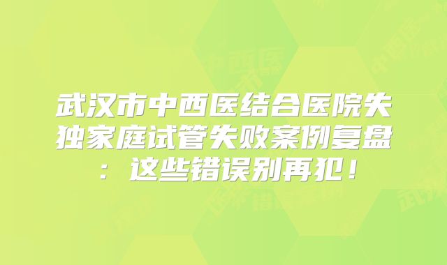 武汉市中西医结合医院失独家庭试管失败案例复盘：这些错误别再犯！