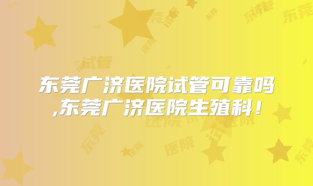 东莞广济医院试管可靠吗,东莞广济医院生殖科！