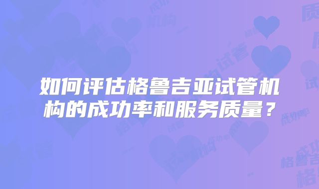 如何评估格鲁吉亚试管机构的成功率和服务质量？