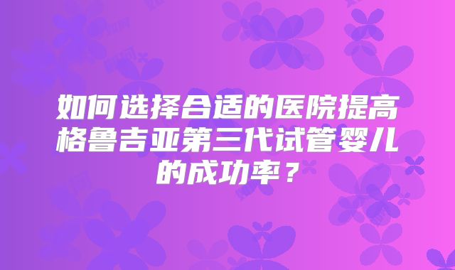如何选择合适的医院提高格鲁吉亚第三代试管婴儿的成功率？