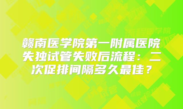 赣南医学院第一附属医院失独试管失败后流程：二次促排间隔多久最佳？