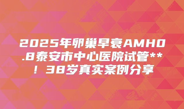2025年卵巢早衰AMH0.8泰安市中心医院试管**！38岁真实案例分享