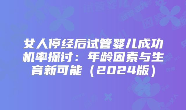 女人停经后试管婴儿成功机率探讨：年龄因素与生育新可能（2024版）