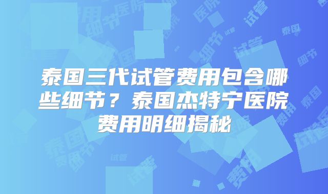泰国三代试管费用包含哪些细节？泰国杰特宁医院费用明细揭秘