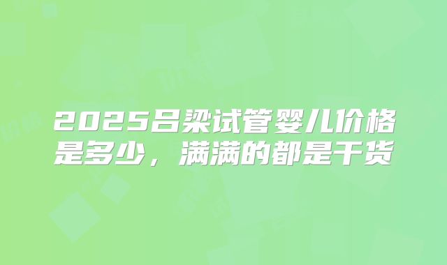 2025吕梁试管婴儿价格是多少,满满的都是干货
