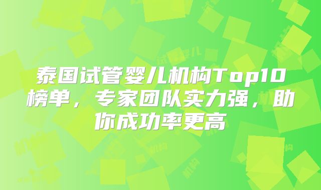 泰国试管婴儿机构Top10榜单，专家团队实力强，助你成功率更高
