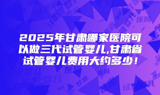 2025年甘肃哪家医院可以做三代试管婴儿,甘肃省试管婴儿费用大约多少！