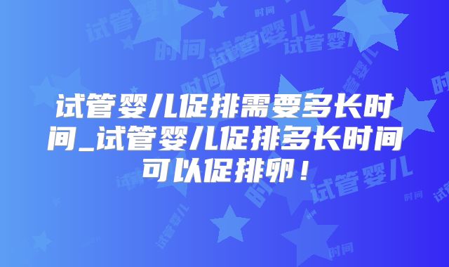 试管婴儿促排需要多长时间_试管婴儿促排多长时间可以促排卵!