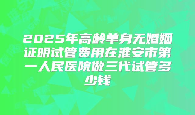 2025年高龄单身无婚姻证明试管费用在淮安市第一人民医院做三代试管多少钱