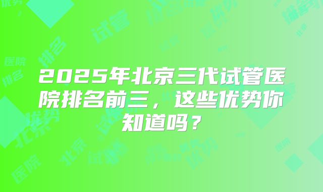2025年北京三代试管医院排名前三,这些优势你知道吗?