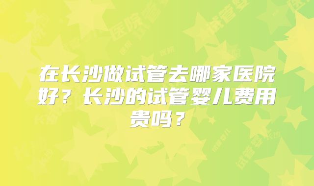 在长沙做试管去哪家医院好？长沙的试管婴儿费用贵吗？