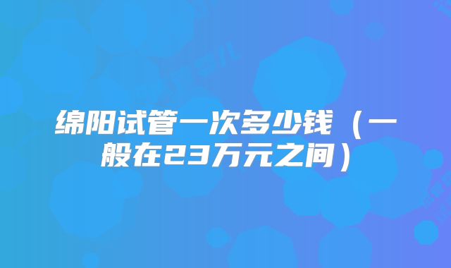 绵阳试管一次多少钱（一般在23万元之间）