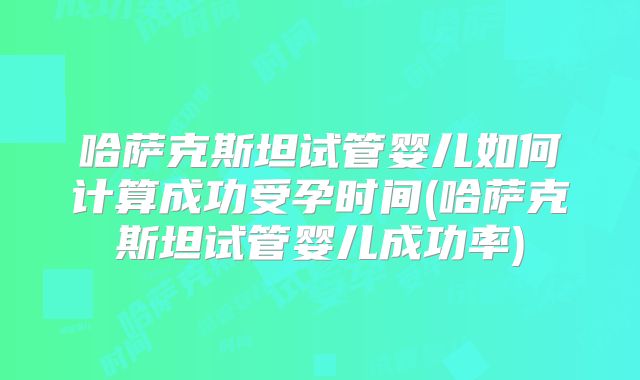 哈萨克斯坦试管婴儿如何计算成功受孕时间(哈萨克斯坦试管婴儿成功率)